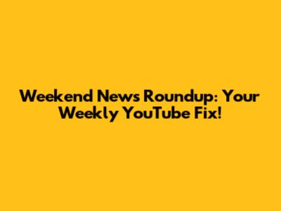 Weekend News Roundup: Your Weekly YouTube Fix!