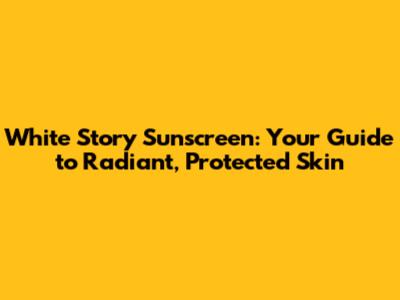 White Story Sunscreen: Your Guide to Radiant, Protected Skin