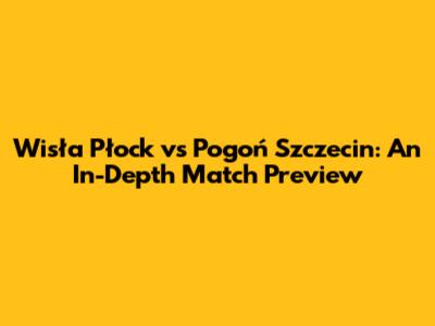 Wisła Płock vs Pogoń Szczecin: An In-Depth Match Preview