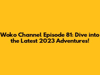 Woko Channel Episode 81: Dive into the Latest 2023 Adventures!