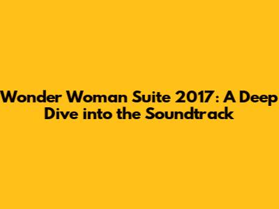 Wonder Woman Suite 2017: A Deep Dive into the Soundtrack