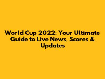 World Cup 2022: Your Ultimate Guide to Live News, Scores & Updates