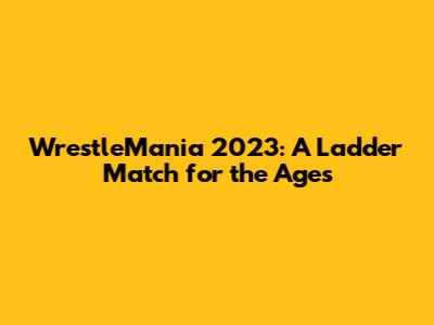 WrestleMania 2023: A Ladder Match for the Ages