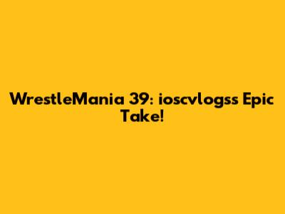 WrestleMania 39: ioscvlogs's Epic Take!