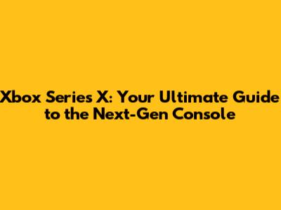 Xbox Series X: Your Ultimate Guide to the Next-Gen Console