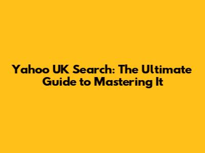 Yahoo UK Search: The Ultimate Guide to Mastering It