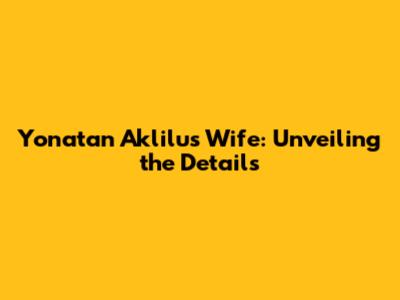 Yonatan Aklilu's Wife: Unveiling the Details