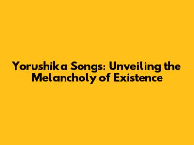 Yorushika Songs: Unveiling the Melancholy of Existence