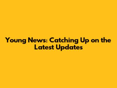 Young News: Catching Up on the Latest Updates