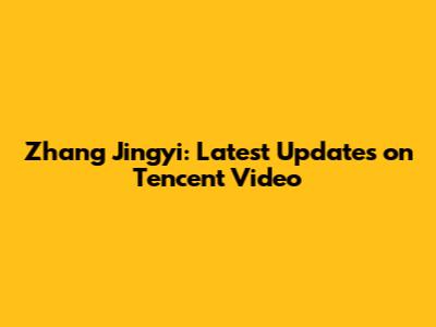 Zhang Jingyi: Latest Updates on Tencent Video