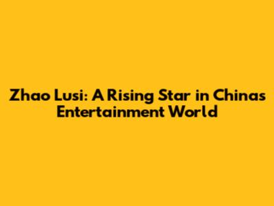 Zhao Lusi: A Rising Star in China's Entertainment World