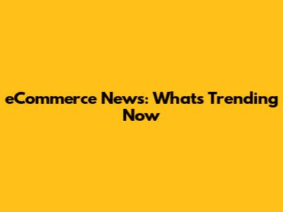 eCommerce News: What's Trending Now