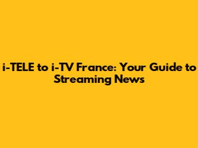 i-TELE to i-TV France: Your Guide to Streaming News