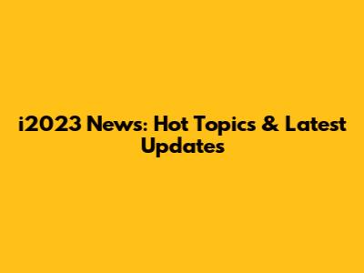 i2023 News: Hot Topics & Latest Updates