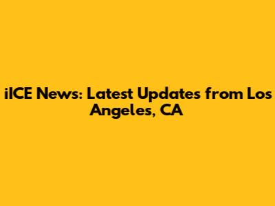iICE News: Latest Updates from Los Angeles, CA