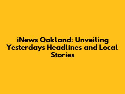 iNews Oakland: Unveiling Yesterday's Headlines and Local Stories