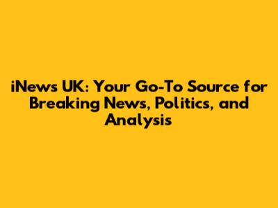 iNews UK: Your Go-To Source for Breaking News, Politics, and Analysis
