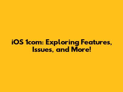 iOS 1com: Exploring Features, Issues, and More!