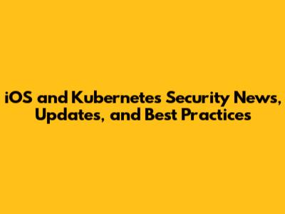 iOS and Kubernetes Security News, Updates, and Best Practices