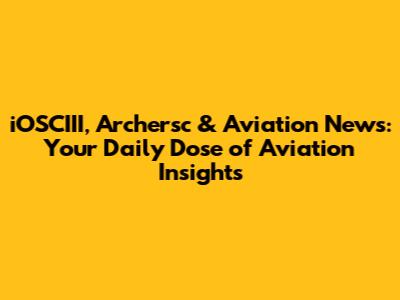 iOSCIII, Archersc & Aviation News: Your Daily Dose of Aviation Insights