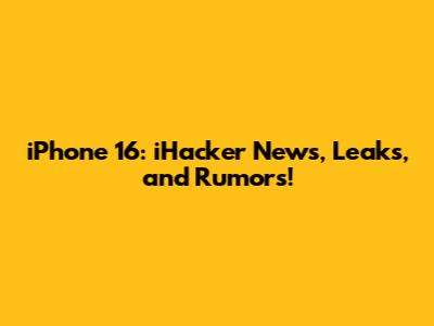 iPhone 16: iHacker News, Leaks, and Rumors!
