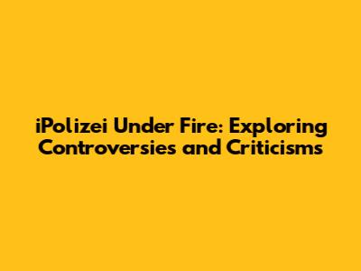 iPolizei Under Fire: Exploring Controversies and Criticisms