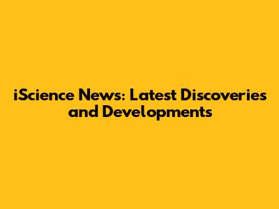 iScience News: Latest Discoveries and Developments