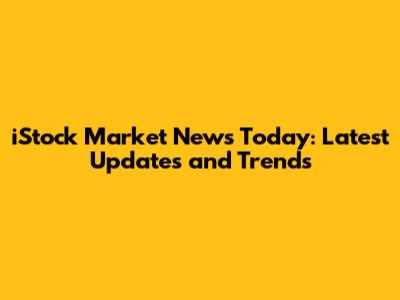 iStock Market News Today: Latest Updates and Trends