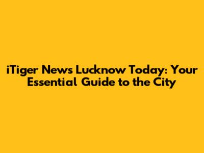 iTiger News Lucknow Today: Your Essential Guide to the City
