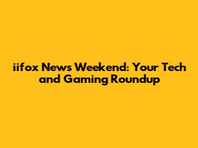 iifox News Weekend: Your Tech and Gaming Roundup