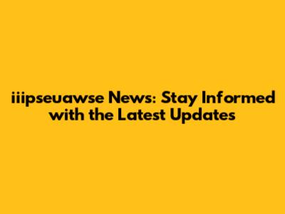 iiipseuawse News: Stay Informed with the Latest Updates