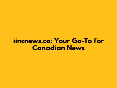 iincnews.ca: Your Go-To for Canadian News