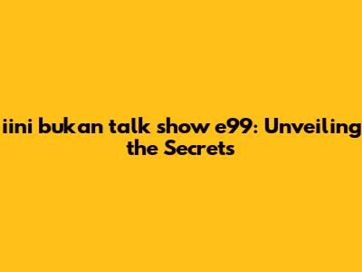 iini bukan talk show e99: Unveiling the Secrets
