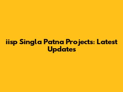 iisp Singla Patna Projects: Latest Updates